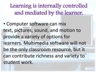 Learning is internally controlled
and mediated by the learner.
• Computer software can mix
text, pictures, sound, and motion to
provide a variety of options for
learners. Multimedia software will not
be the only classroom resource, but it
can contribute richness and variety to
student work.

 