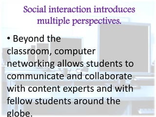 Social interaction introduces
multiple perspectives.

• Beyond the
classroom, computer
networking allows students to
communicate and collaborate
with content experts and with
fellow students around the
globe.

 