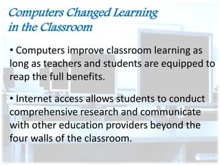 Computers Changed Learning
in the Classroom
• Computers improve classroom learning as
long as teachers and students are equipped to
reap the full benefits.

• Internet access allows students to conduct
comprehensive research and communicate
with other education providers beyond the
four walls of the classroom.

 