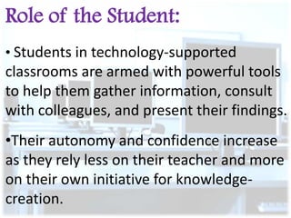 Role of the Student:
• Students in technology-supported

classrooms are armed with powerful tools
to help them gather information, consult
with colleagues, and present their findings.
•Their autonomy and confidence increase
as they rely less on their teacher and more
on their own initiative for knowledgecreation.

 