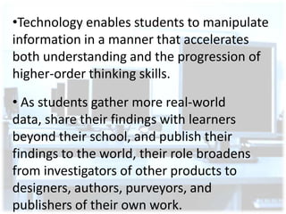 •Technology enables students to manipulate
information in a manner that accelerates
both understanding and the progression of
higher-order thinking skills.
• As students gather more real-world
data, share their findings with learners
beyond their school, and publish their
findings to the world, their role broadens
from investigators of other products to
designers, authors, purveyors, and
publishers of their own work.

 