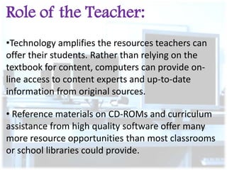 Role of the Teacher:
•Technology amplifies the resources teachers can
offer their students. Rather than relying on the
textbook for content, computers can provide online access to content experts and up-to-date
information from original sources.
• Reference materials on CD-ROMs and curriculum
assistance from high quality software offer many
more resource opportunities than most classrooms
or school libraries could provide.

 