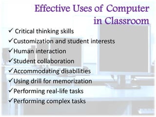 Effective Uses of Computer
in Classroom
 Critical thinking skills
Customization and student interests
Human interaction
Student collaboration
Accommodating disabilities
Using drill for memorization
Performing real-life tasks
Performing complex tasks

 