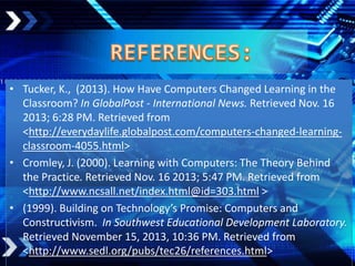 • Tucker, K., (2013). How Have Computers Changed Learning in the
Classroom? In GlobalPost - International News. Retrieved Nov. 16
2013; 6:28 PM. Retrieved from
<http://everydaylife.globalpost.com/computers-changed-learningclassroom-4055.html>
• Cromley, J. (2000). Learning with Computers: The Theory Behind
the Practice. Retrieved Nov. 16 2013; 5:47 PM. Retrieved from
<http://www.ncsall.net/index.html@id=303.html >
• (1999). Building on Technology’s Promise: Computers and
Constructivism. In Southwest Educational Development Laboratory.
Retrieved November 15, 2013, 10:36 PM. Retrieved from
<http://www.sedl.org/pubs/tec26/references.html>

 