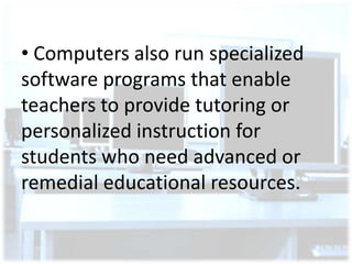 • Computers also run specialized
software programs that enable
teachers to provide tutoring or
personalized instruction for
students who need advanced or
remedial educational resources.

 