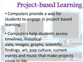 Project-based Learning
• Computers provide a way for
students to engage in project-based
learning.
• Computers help students access
timelines, historical
data, images, graphs, scientific
findings, art, pop culture, current
events and music that make projects

 