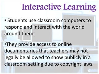 Interactive Learning
• Students use classroom computers to
respond and interact with the world
around them.

•They provide access to online
documentaries that teachers may not
legally be allowed to show publicly in a
classroom setting due to copyright laws.

 