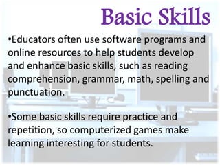Basic Skills
•Educators often use software programs and
online resources to help students develop
and enhance basic skills, such as reading
comprehension, grammar, math, spelling and
punctuation.
•Some basic skills require practice and
repetition, so computerized games make
learning interesting for students.

 
