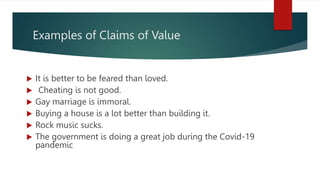 Examples of Claims of Value
 It is better to be feared than loved.
 Cheating is not good.
 Gay marriage is immoral.
 Buying a house is a lot better than building it.
 Rock music sucks.
 The government is doing a great job during the Covid-19
pandemic
 