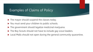 Examples of Claims of Policy
 The mayor should suspend the classes today.
 You must send your children to public schools.
 The government should legalize medicinal marijuana.
 The Boy Scouts should not have to include gay scout leaders.
 Local Malls should not open during the general community quarantine.
 