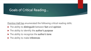 Goals of Critical Reading…
Prentice Hall has enumerated the following critical reading skills:
 The ability to distinguish between fact and opinion
 The ability to identify the author’s purpose
 The ability to recognize the author’s tone
 The ability to make inferences
 