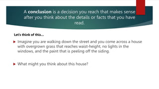 A conclusion is a decision you reach that makes sense
after you think about the details or facts that you have
read.
 Imagine you are walking down the street and you come across a house
with overgrown grass that reaches waist-height, no lights in the
windows, and the paint that is peeling off the siding.
 What might you think about this house?
Let’s think of this…
 