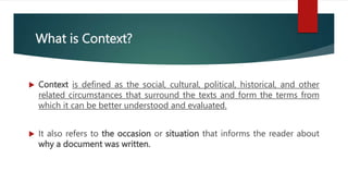What is Context?
 Context is defined as the social, cultural, political, historical, and other
related circumstances that surround the texts and form the terms from
which it can be better understood and evaluated.
 It also refers to the occasion or situation that informs the reader about
why a document was written.
 