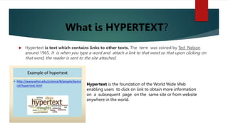  Hypertext is text which contains links to other texts. The term was coined by Ted Nelson
around 1965. It is when you type a word and attach a link to that word so that upon clicking on
that word, the reader is sent to the site attached.
Hypertext is the foundation of the World Wide Web
enabling users to click on link to obtain more information
on a subsequent page on the same site or from website
anywhere in the world.
What is HYPERTEXT?
 