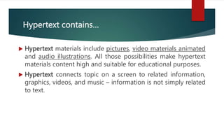 Hypertext contains…
 Hypertext materials include pictures, video materials animated
and audio illustrations. All those possibilities make hypertext
materials content high and suitable for educational purposes.
 Hypertext connects topic on a screen to related information,
graphics, videos, and music – information is not simply related
to text.
 