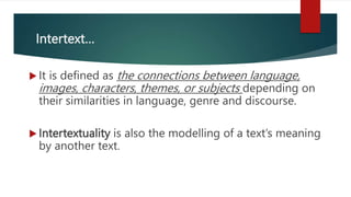 Intertext…
 It is defined as the connections between language,
images, characters, themes, or subjects depending on
their similarities in language, genre and discourse.
 Intertextuality is also the modelling of a text’s meaning
by another text.
 