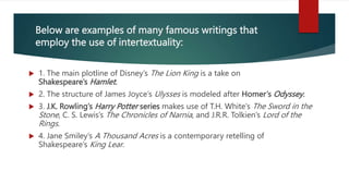 Below are examples of many famous writings that
employ the use of intertextuality:
 1. The main plotline of Disney’s The Lion King is a take on
Shakespeare’s Hamlet.
 2. The structure of James Joyce’s Ulysses is modeled after Homer’s Odyssey.
 3. J.K. Rowling’s Harry Potter series makes use of T.H. White’s The Sword in the
Stone, C. S. Lewis’s The Chronicles of Narnia, and J.R.R. Tolkien’s Lord of the
Rings.
 4. Jane Smiley’s A Thousand Acres is a contemporary retelling of
Shakespeare’s King Lear.
 