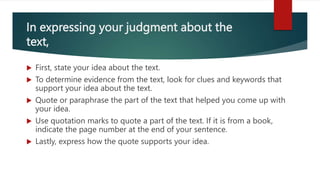 In expressing your judgment about the
text,
 First, state your idea about the text.
 To determine evidence from the text, look for clues and keywords that
support your idea about the text.
 Quote or paraphrase the part of the text that helped you come up with
your idea.
 Use quotation marks to quote a part of the text. If it is from a book,
indicate the page number at the end of your sentence.
 Lastly, express how the quote supports your idea.
 