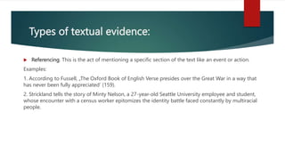 Types of textual evidence:
 Referencing. This is the act of mentioning a specific section of the text like an event or action.
Examples:
1. According to Fussell, „The Oxford Book of English Verse presides over the Great War in a way that
has never been fully appreciated’ (159).
2. Strickland tells the story of Minty Nelson, a 27-year-old Seattle University employee and student,
whose encounter with a census worker epitomizes the identity battle faced constantly by multiracial
people.
 