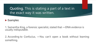 Quoting. This is stating a part of a text in
the exact way it was written.
 Examples:
1. Samantha King, a forensic specialist, stated that ―DNA evidence is
usually indisputable.
2. According to Confucius, ―You can’t open a book without learning
something.
 