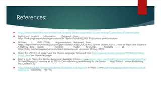 References:
 https://www.masterclass.com/articles/how-to-apply-literary-inspiration-to-your-writing#7-examples-of-intertextuality
 Explicitand Implicit Information. Retrieved from
https://link.quipper.com/en/organizations/547ffb8bd2b76d0002002 618/curricul um#curriculum
 McGaan, L. PhD. (2016). Argumentation. Retrieved from
https://department.monm.edu/cata/mcgaan/classes/cata335/Oclai ms.335.html Olivieri, P. (n.d.). How to Teach Text Evidence:
A Step-by- Step Guide. [online] Rockin Resources. Available at:
https://blog.teacherspayteachers.com/teach-textevidence/ [Accessed 28 Aug. 2019].
 Perez, R.E. (2014). Exit essay: Save the Filipino language. Retrieved from http://rjaperez.tumblr.com/post/95149266012/exit-
essay-save- the-filipinolanguage
 Reid, S. (n.d). Claims for Written Argument. Available @ https://www.mesacc.edu/~paoih30491/ArgumentSampleClaimofFact
Def.html Dayagbil, Felomina, et. Al (2016). Critical Reading and Writing for the Senior High School. Lorimar Publishing,
Inc., Quezon City.
 http://ollie.dcccd.edu/Services/StudyHelp/StudySkills/sub/rdgcri.ht m https://www.slideshare.net/marykatrinebelino/critical-
reading-as- reasoning- 7847430
 