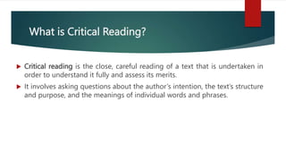 What is Critical Reading?
 Critical reading is the close, careful reading of a text that is undertaken in
order to understand it fully and assess its merits.
 It involves asking questions about the author’s intention, the text’s structure
and purpose, and the meanings of individual words and phrases.
 