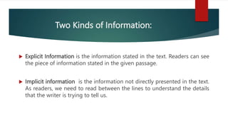 Two Kinds of Information:
 Explicit Information is the information stated in the text. Readers can see
the piece of information stated in the given passage.
 Implicit information is the information not directly presented in the text.
As readers, we need to read between the lines to understand the details
that the writer is trying to tell us.
 