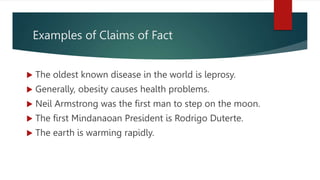 Examples of Claims of Fact
 The oldest known disease in the world is leprosy.
 Generally, obesity causes health problems.
 Neil Armstrong was the first man to step on the moon.
 The first Mindanaoan President is Rodrigo Duterte.
 The earth is warming rapidly.
 