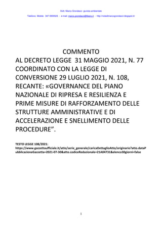 Dott. Marco Grondacci giurista ambientale
Telefono Mobile: 347 0935524 - e-mail: marco.grondacci@libero.it - http://notedimarcogrondacci.blogspot.it/
1
COMMENTO
AL DECRETO LEGGE 31 MAGGIO 2021, N. 77
COORDINATO CON LA LEGGE DI
CONVERSIONE 29 LUGLIO 2021, N. 108,
RECANTE: «GOVERNANCE DEL PIANO
NAZIONALE DI RIPRESA E RESILIENZA E
PRIME MISURE DI RAFFORZAMENTO DELLE
STRUTTURE AMMINISTRATIVE E DI
ACCELERAZIONE E SNELLIMENTO DELLE
PROCEDURE”.
TESTO LEGGE 108/2021:
https://www.gazzettaufficiale.it/atto/serie_generale/caricaDettaglioAtto/originario?atto.dataP
ubblicazioneGazzetta=2021-07-30&atto.codiceRedazionale=21A04731&elenco30giorni=false
 