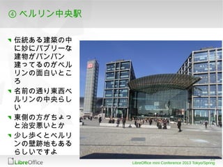 ⑤ 会場

ドイツ連邦技術科学省のカ
ンファレンスセンター
セキュリティは相当厳しい
（機内持込み手荷物みたい
なゲートチェックがある）
でも雰囲気は相当ステキ

最寄り駅はさっきのベルリン
中央駅
 最初慣れないとわかりに
 くいけどいわゆるゾーン制
 料金です
天気が良ければ歩いても気
持ちいいですな
                                                           23
                LibreOffice mini Conference 2013 Tokyo/Spring
 