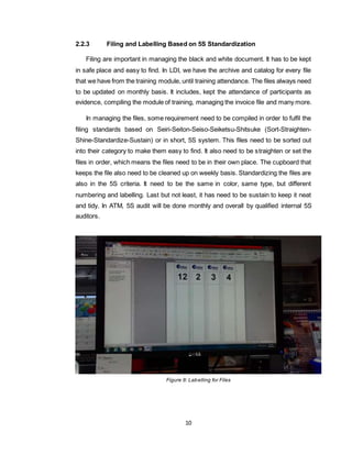 10
2.2.3 Filing and Labelling Based on 5S Standardization
Filing are important in managing the black and white document. It has to be kept
in safe place and easy to find. In LDI, we have the archive and catalog for every file
that we have from the training module, until training attendance. The files always need
to be updated on monthly basis. It includes, kept the attendance of participants as
evidence, compiling the module of training, managing the invoice file and many more.
In managing the files, some requirement need to be compiled in order to fulfil the
filing standards based on Seiri-Seiton-Seiso-Seiketsu-Shitsuke (Sort-Straighten-
Shine-Standardize-Sustain) or in short, 5S system. This files need to be sorted out
into their category to make them easy to find. It also need to be straighten or set the
files in order, which means the files need to be in their own place. The cupboard that
keeps the file also need to be cleaned up on weekly basis. Standardizing the files are
also in the 5S criteria. It need to be the same in color, same type, but different
numbering and labelling. Last but not least, it has need to be sustain to keep it neat
and tidy. In ATM, 5S audit will be done monthly and overall by qualified internal 5S
auditors.
Figure 8: Labelling for Files
 