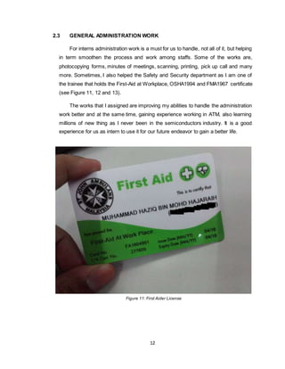 12
2.3 GENERAL ADMINISTRATION WORK
For interns administration work is a must for us to handle, not all of it, but helping
in term smoothen the process and work among staffs. Some of the works are,
photocopying forms, minutes of meetings, scanning, printing, pick up call and many
more. Sometimes, I also helped the Safety and Security department as I am one of
the trainee that holds the First-Aid at Workplace, OSHA1994 and FMA1967 certificate
(see Figure 11, 12 and 13).
The works that I assigned are improving my abilities to handle the administration
work better and at the same time, gaining experience working in ATM, also learning
millions of new thing as I never been in the semiconductors industry. It is a good
experience for us as intern to use it for our future endeavor to gain a better life.
Figure 11: First Aider License
 