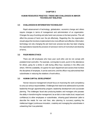 15
CHAPTER 3
HUMAN RESOURCE PRACTICE: TREND AND CHALLENGES IN AMKOR
TECHNOLOGY MALAYSIA
3.3 CHALLENGES IN INFORMATION TECHNOLOGY
Rapid advancement of technology, globalization, economic change and others
require changes in terms of management and administration of an organization.
Changes the way of working and jobs hand over process is the best practice. This will
affect the process of hand over the job effectively. Regarding this, the organization
should adjust the functions implemented to be more efficient and effective. Information
technology not only changing the job hand over process but also has been shaping
the expectations towards the provision of services in terms of momentum and diversity
of forms.
3.2 POOR WORK ETHICS
There are still employees who have poor work ethic and do not comply with
predetermined work ethic. For example, coming late to work, punch in the attendance
for others, going for a drinks in café during office hour, business in the office and
others. With the availability of superior for each department and sectors that monitors
the disciplines of employee, it can be overcome, and the officer may admonished their
subordinates in reducing the violations of work ethics.
3.3 HUMAN CAPITAL DEVELOPMENT
Human resource management should focus on improving the work competency
to carry out various responsibilities. Challenges that need to be addressedis to provide
leadership through apprenticeship program, leadership development and succession
planning. The challenges faced also producing leaders and managers who possess
the ability in transformingthe management, be an Idol or role model (trust, respectand
confidence) to other employees or subordinates, showing good behavioral (able to
describe the needs for now and then, also planning to success), sparking the
intellectual trigger (continuous innovation, creativity and managing the subordinates in
unleashing their true potential).
 