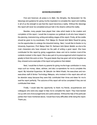 ii
ACKNOWLEDGEMENT
First and foremost, all praise is to Allah, the Almighty, the Benevolent for His
blessings and guidance for giving me the inspiration to complete this report and instilling
in all of us the strength to see that this report becomes a reality. Without His blessings
this report will never be completed and just halt in the dreams without the reality.
Besides, many people have played their roles which leads to the creation and
completion of this report. I would like to express our gratitude to all who have helped in
the planning, brainstorming, writing and editing stages of this report. Firstly, all the credits
should be given to my coordinator, Prof. Madya Dr. Roziah binti Mohd Rasdi for giving
me the opportunities to undergo the industrial training. Next, I would like to thanks to my
University Supervisor, Prof. Madya Dato’ Dr. Norhasni binti Zainal Abiddin as she is the
main characters who have showed me the path of writing a good report. She have
contributed for this report by giving suggestions, ideas and not to mention most of the
contents involved in this report. She is also part of my encouragement which inspired me
greatly to finish this work on time. The good deeds they has given will not be forgotten as
they showed some examples of the report and guidance that related.
Next, I would like to thank my parents for giving me the huge contribution in many
ways such as money, ideas, advises, and also co-operations for me to complete this
report. My Industrial Supervisor, Mr Zakiudin bin Mohd Khalid, the executives and non-
executives staff of Amkor Technology Malaysia, who involved in this report also will not
be abandon away because they were fully contributed their times and ideas for me to
seal the report perfectly. The outcome of this report will not be completed if they are not
contributed their ideas.
Finally, I would take this opportunity to thank my friends, acquaintances and
colleagues who were very eager to help me to complete this report. They have backed
me up with a lot of encouragements and useful advises. Without the help of the particular
parties that I have mentioned above, I would face many difficulties while doing this report.
Thank you.
 