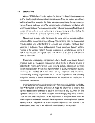 16
3.4 LITERATURE
Weber (1864) define principles suchas the allotment of duties in the management
of ATM clearly reflecting the expertise in certain areas. There are various unit, division
and department that separates the duties such as manufacturing, human resources,
training, financial and many more.The management is a combination of individual who
runs the organizations. The management, not an individual or group of individuals, it
can be defined as the process of planning, arranging, managing, and controlling the
resources to achieve the goals and objectives of the organization.
Management is a vast realm that covers the social sciences such as sociology,
science, politics, economics, and psychology. The managing skills not only acquired
through reading and understanding of concepts and principles that have been
presented in textbooks. These skills acquired through experience through working.
The role of the Manager not only focused on aspects of surveillance and control of
staff, it also includes ‘unassigned’ tasks such informer or thruster to staff, either a
leader or role model.
Outstanding organization management culture should be developed through
strategies such as transparent management at all levels of officers, creating a
leadership by model, achievement-based working culture, professional and meet
customers expectation through the implementation of quality management system,
enhancing the practice of moral values among employers and employees,
consummating learning organization as a cultural organization and providing
unimpeded channel of communication between the employers and employees or
superior and subordinates.
Organizations are encouraged to implement the bureaucracy concept founded by
Max Weber (2003) to promote proficiency. It helps the employees to improve their
expertise because they just need to focus on specific tasks only. But, there are also
significant weaknesses seen in this concept in term of changing the position and work.
It will troubled some employees in the organization if the promotions need the
particular person need to be transfer to other department that bring different portfolio
and way of work. They only know about their previous job and it hard to adapt to the
new assigned tasks. Thus, it will contribute to deficiencies in management.
 