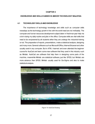 17
CHAPTER 4
KNOWLEDGE AND SKILLS GAINED IN AMKOR TECHNOLOGY MALAYSIA
4.1 TECHNOLOGY SKILLS AND KNOWLEDGE
The importance of technology knowledge and skills such as computer skills
nowadays as the technology growth in line with the world need are not irrefutably. The
computer and human resources development subject taken in freshman year help me
a lot in doing my daily routine and jobs in the office. Computer skills are vital skills that
need to be empowered by all students either they are undergo the industrial training
or not. The preparation of reports, presentations, make a statistical analysis, designing
and many more.General software suchas Microsoft Office, Internet Browserand other
usually used in any computer. But in ATM, I learned and even attended the beginner
course for AuoCad and learn some new software that they used in this industry such
as Minitab. AutoCad are software that help them in designing some parts of the
machine, meanwhile Minitab are statistical software, just like SPSS, but Minitab are
more advance than SPSS. Minitab usually used for Six-Sigma and also to make
statistical analysis.
Figure 14: AutoCad Drawing
 