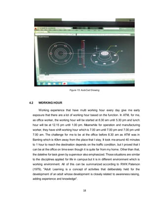 18
Figure 15: AutoCad Drawing
4.2 WORKING HOUR
Working experience that have multi working hour every day give me early
exposure that there are a lot of working hour based on the function. In ATM, for me,
as office worker, the working hour will be started at 8.30 am until 5.30 pm and lunch
hour will be at 12.15 pm until 1.00 pm. Meanwhile for operation and manufacturing
worker, they have shift working hour which is 7.00 am until 7.00 pm and 7.00 pm until
7.00 am. The challenge for me to be at the office before 8.30 am as ATM was in
Banting which is 40km away from the place that I stay. It took me around 40 minutes
to 1 hour to reach the destination depends on the traffic condition, but I proved that I
can be at the office on time even though it is quite far from my home. Other than that,
the dateline for task given by supervisor also emphasized. Those situations are similar
to the disciplines applied for life in campus but it is in different environment which is
working environment. All of this can be summarized according to RWK Paterson
(1979), "Adult Learning is a concept of activities that deliberately held for the
development of an adult whose development is closely related to awareness raising,
adding experience and knowledge".
 