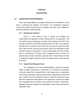 21
CHAPTER 5
SUGGESTIONS
5.5 SUGGESTION FOR IMPROVEMENT
Amkor Technology Malaysia is an agency that facing a normal problems, up and
down in sustaining their operation and business. The management manage to
overcome the problems and until now, the operations was never stop in fulfilling the
demand of electronic market nowadays.
5.1.1 Empowering Teamwork
Work in a team seems to help in gaining and facilitating the
implementation and application of better working culture in an organization. This
will create the sense of belonging in the team as they belongs to the ATM. Their
motivation will boost up when they feel appreciated in the team. The motivation
will lead them to success in work as they have someone to support and guide
them. Other than that, it also will brings positive vibes to the organization as they
will help the others to be proactive. It can be implemented in any kind of team,
either in a department, SiT project, event management team and other. The
proactive team members will lead to productive team. Productive team will help
in achieving the target or objectives easily. So, proactive team member will lead
to success.
5.1.2 Support from Managerial Level
The management must commit wholeheartedly in carrying out activities
related to quality improvement in organization. It is necessary to guaranteed
continuous support from managerial level as the changes occur in organization
such as policy, philosophy, systems and procedures, organizational structure will
take a certain time to be completed and also to make them awake and aware
about the changes that might happens in the organization. Support also needed
from managerial level to smoothen up the process of change in organization.
Managerial level also will guide the subordinates as they know more about the
organization itself.
 