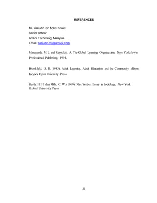 23
REFERENCES
Mr. Zakiudin bin Mohd Khalid
Senior Officer,
Amkor Technology Malaysia.
Email: zakiudin.mk@amkor.com
Marquardt, M. J. and Reynolds, A. The Global Learning Organization. New York: Irwin
Professional Publishing, 1994.
Brookfield, S. D. (1983). Adult Learning, Adult Education and the Community Milton
Keynes Open University Press.
Gerth, H. H. dan Mills, C. W. (1969). Max Weber: Essay in Sociology. New York:
Oxford University Press
 