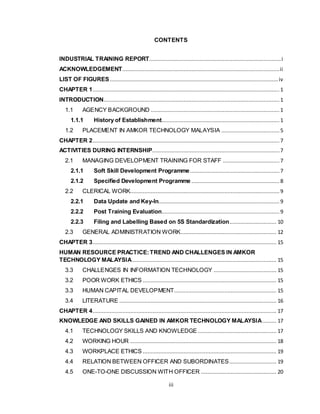 iii
CONTENTS
INDUSTRIAL TRAINING REPORT....................................................................................i
ACKNOWLEDGEMENT....................................................................................................ii
LIST OF FIGURES........................................................................................................... iv
CHAPTER 1....................................................................................................................... 1
INTRODUCTION................................................................................................................ 1
1.1 AGENCY BACKGROUND .................................................................................. 1
1.1.1 History of Establishment........................................................................... 1
1.2 PLACEMENT IN AMKOR TECHNOLOGY MALAYSIA .....................................5
CHAPTER 2....................................................................................................................... 7
ACTIVITIES DURING INTERNSHIP................................................................................. 7
2.1 MANAGING DEVELOPMENT TRAINING FOR STAFF ....................................7
2.1.1 Soft Skill Development Programme......................................................... 7
2.1.2 Specified Development Programme ........................................................ 8
2.2 CLERICAL WORK............................................................................................... 9
2.2.1 Data Update and Key-In............................................................................. 9
2.2.2 Post Training Evaluation........................................................................... 9
2.2.3 Filing and Labelling Based on 5S Standardization.............................. 10
2.3 GENERAL ADMINISTRATION WORK............................................................. 12
CHAPTER 3..................................................................................................................... 15
HUMAN RESOURCE PRACTICE:TREND AND CHALLENGES IN AMKOR
TECHNOLOGY MALAYSIA............................................................................................ 15
3.3 CHALLENGES IN INFORMATION TECHNOLOGY ........................................ 15
3.2 POOR WORK ETHICS ..................................................................................... 15
3.3 HUMAN CAPITAL DEVELOPMENT................................................................. 15
3.4 LITERATURE .................................................................................................... 16
CHAPTER 4..................................................................................................................... 17
KNOWLEDGE AND SKILLS GAINED IN AMKOR TECHNOLOGY MALAYSIA......... 17
4.1 TECHNOLOGY SKILLS AND KNOWLEDGE .................................................. 17
4.2 WORKING HOUR ............................................................................................. 18
4.3 WORKPLACE ETHICS ..................................................................................... 19
4.4 RELATION BETWEEN OFFICER AND SUBORDINATES.............................. 19
4.5 ONE-TO-ONE DISCUSSION WITH OFFICER ................................................ 20
 