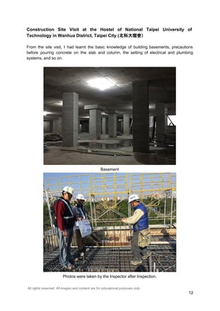Construction Site Visit at the Hostel of National Taipei University of
Technology in Wanhua District, Taipei City (北科大宿舍）
From the site visit, I had learnt the basic knowledge of building basements, precautions
before pouring concrete on the slab and column, the setting of electrical and plumbing
systems, and so on.
Basement
Photos were taken by the Inspector after Inspection.
All rights reserved. All images and content are for educational purposes only.
12
 