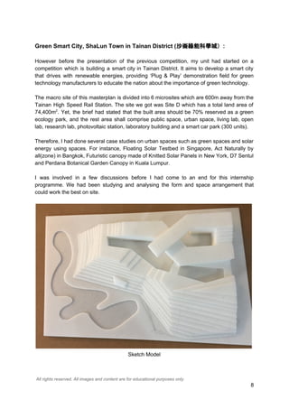 Green Smart City, ShaLun Town in Tainan District (沙崙綠能科學城）:
However before the presentation of the previous competition, my unit had started on a
competition which is building a smart city in Tainan District. It aims to develop a smart city
that drives with renewable energies, providing ‘Plug & Play’ demonstration field for green
technology manufacturers to educate the nation about the importance of green technology.
The macro site of this masterplan is divided into 6 microsites which are 600m away from the
Tainan High Speed Rail Station. The site we got was Site D which has a total land area of
74,400m​2​
. Yet, the brief had stated that the built area should be 70% reserved as a green
ecology park, and the rest area shall comprise public space, urban space, living lab, open
lab, research lab, photovoltaic station, laboratory building and a smart car park (300 units).
Therefore, I had done several case studies on urban spaces such as green spaces and solar
energy using spaces. For instance, Floating Solar Testbed in Singapore, Act Naturally by
all(zone) in Bangkok, Futuristic canopy made of Knitted Solar Panels in New York, D7 Sentul
and Perdana Botanical Garden Canopy in Kuala Lumpur.
I was involved in a few discussions before I had come to an end for this internship
programme. We had been studying and analysing the form and space arrangement that
could work the best on site.
Sketch Model
All rights reserved. All images and content are for educational purposes only.
8
 