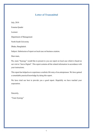 Letter of Transmittal
July, 2018
Esnaina Quader
Lecturer
Department of Management
North South University
Dhaka, Bangladesh.
Subject: Submission of report on local case on business creation.
Dear mam,
We, team “Synergy” would like to present to you our report on local case which is based on
our visit to “Jarvis Digital”. This report contains all the related information in accordance with
your instructions.
This report has helped us to experience a realistic life story of an entrepreneur. We have gained
a remarkable practical knowledge by doing this report.
We have tried our best to provide you a good report. Hopefully we have reached your
expectation.
Sincerely,
“Team Synergy”
1
 