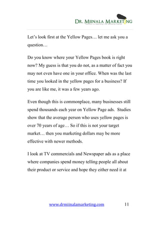 www.drmiinalamarketing.com 11
Let’s look first at the Yellow Pages… let me ask you a
question…
Do you know where your Yellow Pages book is right
now? My guess is that you do not, as a matter of fact you
may not even have one in your office. When was the last
time you looked in the yellow pages for a business? If
you are like me, it was a few years ago.
Even though this is commonplace, many businesses still
spend thousands each year on Yellow Page ads. Studies
show that the average person who uses yellow pages is
over 70 years of age… So if this is not your target
market… then you marketing dollars may be more
effective with newer methods.
I look at TV commercials and Newspaper ads as a place
where companies spend money telling people all about
their product or service and hope they either need it at
 