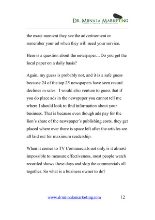 www.drmiinalamarketing.com 12
the exact moment they see the advertisement or
remember your ad when they will need your service.
Here is a question about the newspaper…Do you get the
local paper on a daily basis?
Again, my guess is probably not, and it is a safe guess
because 24 of the top 25 newspapers have seen record
declines in sales. I would also venture to guess that if
you do place ads in the newspaper you cannot tell me
where I should look to find information about your
business. That is because even though ads pay for the
lion’s share of the newspaper’s publishing costs, they get
placed where ever there is space left after the articles are
all laid out for maximum readership.
When it comes to TV Commercials not only is it almost
impossible to measure effectiveness, most people watch
recorded shows these days and skip the commercials all
together. So what is a business owner to do?
 