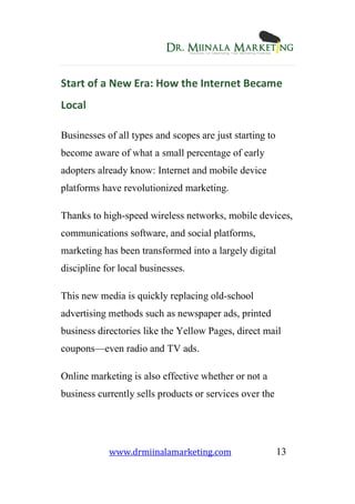 www.drmiinalamarketing.com 13
Start of a New Era: How the Internet Became
Local
Businesses of all types and scopes are just starting to
become aware of what a small percentage of early
adopters already know: Internet and mobile device
platforms have revolutionized marketing.
Thanks to high-speed wireless networks, mobile devices,
communications software, and social platforms,
marketing has been transformed into a largely digital
discipline for local businesses.
This new media is quickly replacing old-school
advertising methods such as newspaper ads, printed
business directories like the Yellow Pages, direct mail
coupons—even radio and TV ads.
Online marketing is also effective whether or not a
business currently sells products or services over the
 