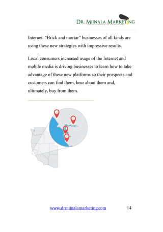 www.drmiinalamarketing.com 14
Internet. “Brick and mortar” businesses of all kinds are
using these new strategies with impressive results.
Local consumers increased usage of the Internet and
mobile media is driving businesses to learn how to take
advantage of these new platforms so their prospects and
customers can find them, hear about them and,
ultimately, buy from them.
 
