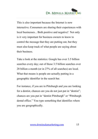 www.drmiinalamarketing.com 15
This is also important because the Internet is now
interactive. Consumers are sharing their experiences with
local businesses... Both positive and negative! Not only
is it very important for business owners to know to
control the message that they are putting out, but they
must also keep track of what people are saying about
their business.
Take a look at the statistics: Google has over 3.5 billion
searches every day; out of those 3.5 billion searches over
28 billion a month (or in 27% of all searches) are local.
What that means is people are actually putting in a
geographic identifier in the search bar.
For instance, if you are in Pittsburgh and you are looking
for a dentist, chances are you do not just put in “dentist”;
chances are you put in “dentist Pittsburgh” or “Pittsburgh
dental office.” You type something that identifies where
you are geographically.
 