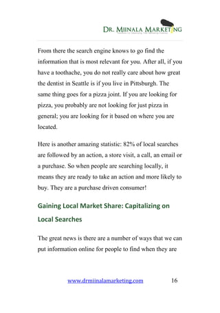www.drmiinalamarketing.com 16
From there the search engine knows to go find the
information that is most relevant for you. After all, if you
have a toothache, you do not really care about how great
the dentist in Seattle is if you live in Pittsburgh. The
same thing goes for a pizza joint. If you are looking for
pizza, you probably are not looking for just pizza in
general; you are looking for it based on where you are
located.
Here is another amazing statistic: 82% of local searches
are followed by an action, a store visit, a call, an email or
a purchase. So when people are searching locally, it
means they are ready to take an action and more likely to
buy. They are a purchase driven consumer!
Gaining Local Market Share: Capitalizing on
Local Searches
The great news is there are a number of ways that we can
put information online for people to find when they are
 
