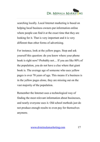 www.drmiinalamarketing.com 17
searching locally. Local Internet marketing is based on
helping local business owners put information online
where people can find it at the exact time that they are
looking for it. That is very important and it is very
different than other forms of advertising.
For instance, look at the yellow pages. Stop and ask
yourself this question: do you know where your phone
book is right now? Probably not… If you are like 80% of
the population, you do not have a clue where that giant
book is. The average age of someone who uses yellow
pages is over 70 years of age. This means if a business is
in the yellow pages alone, they are missing out on the
vast majority of the population.
Remember the Internet uses a technological way of
finding the most relevant information about businesses,
and nearly everyone uses it. Old school methods just do
not produce enough results to even pay for themselves
anymore.
 